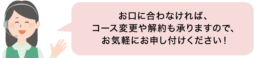 お口に合わなければコース変更や解約も承りますのでお気軽にお申し付けください！